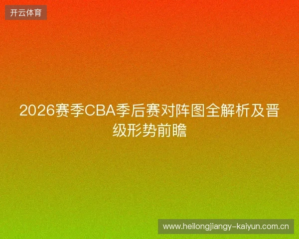 2026赛季CBA季后赛对阵图全解析及晋级形势前瞻 2026赛季CBA季后赛对阵图全解析及晋级形势前瞻